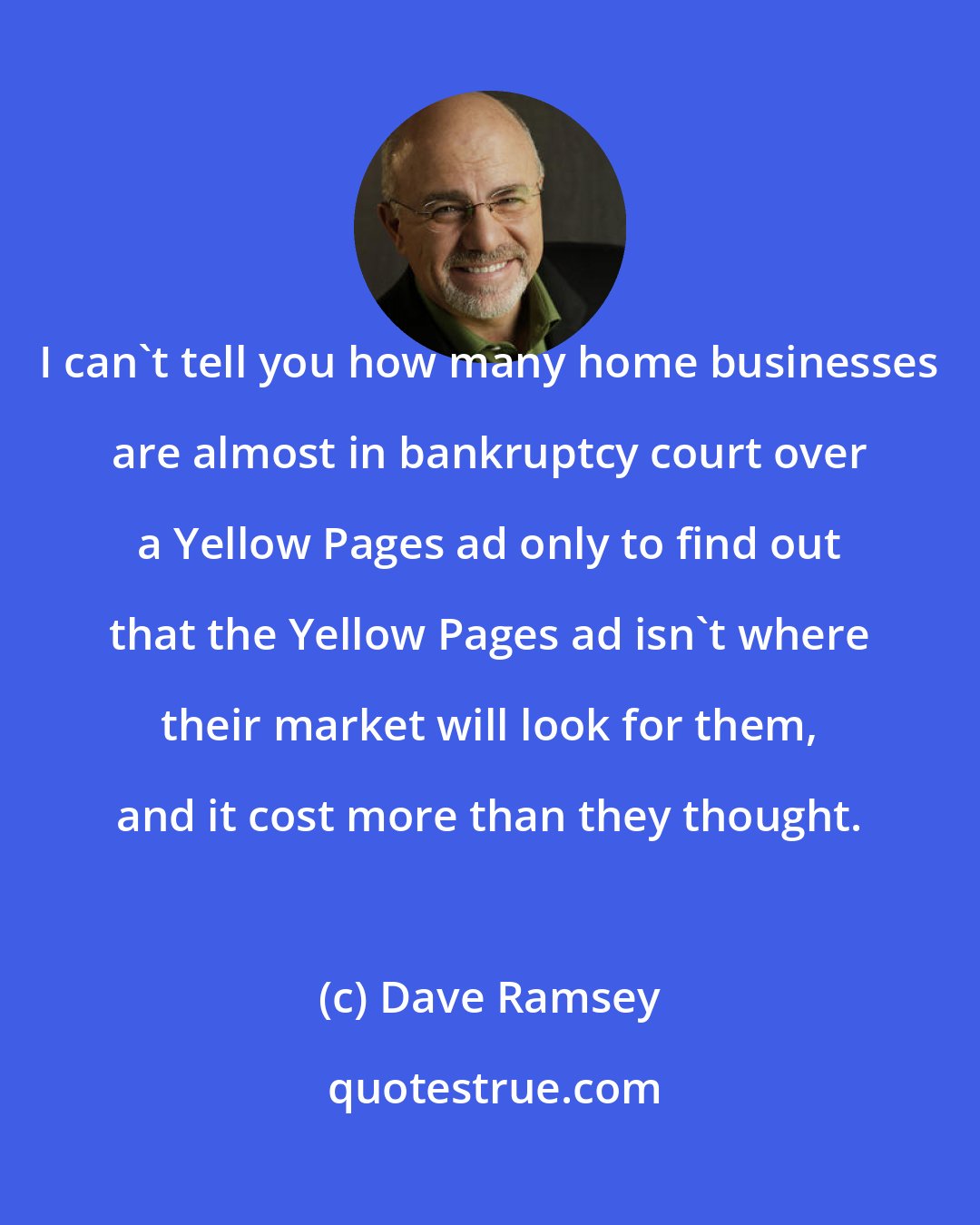 Dave Ramsey: I can't tell you how many home businesses are almost in bankruptcy court over a Yellow Pages ad only to find out that the Yellow Pages ad isn't where their market will look for them, and it cost more than they thought.