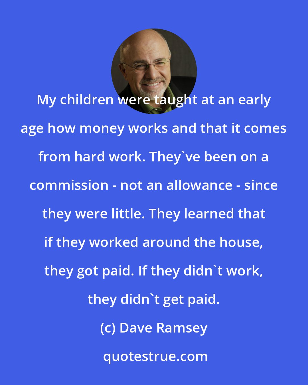 Dave Ramsey: My children were taught at an early age how money works and that it comes from hard work. They've been on a commission - not an allowance - since they were little. They learned that if they worked around the house, they got paid. If they didn't work, they didn't get paid.