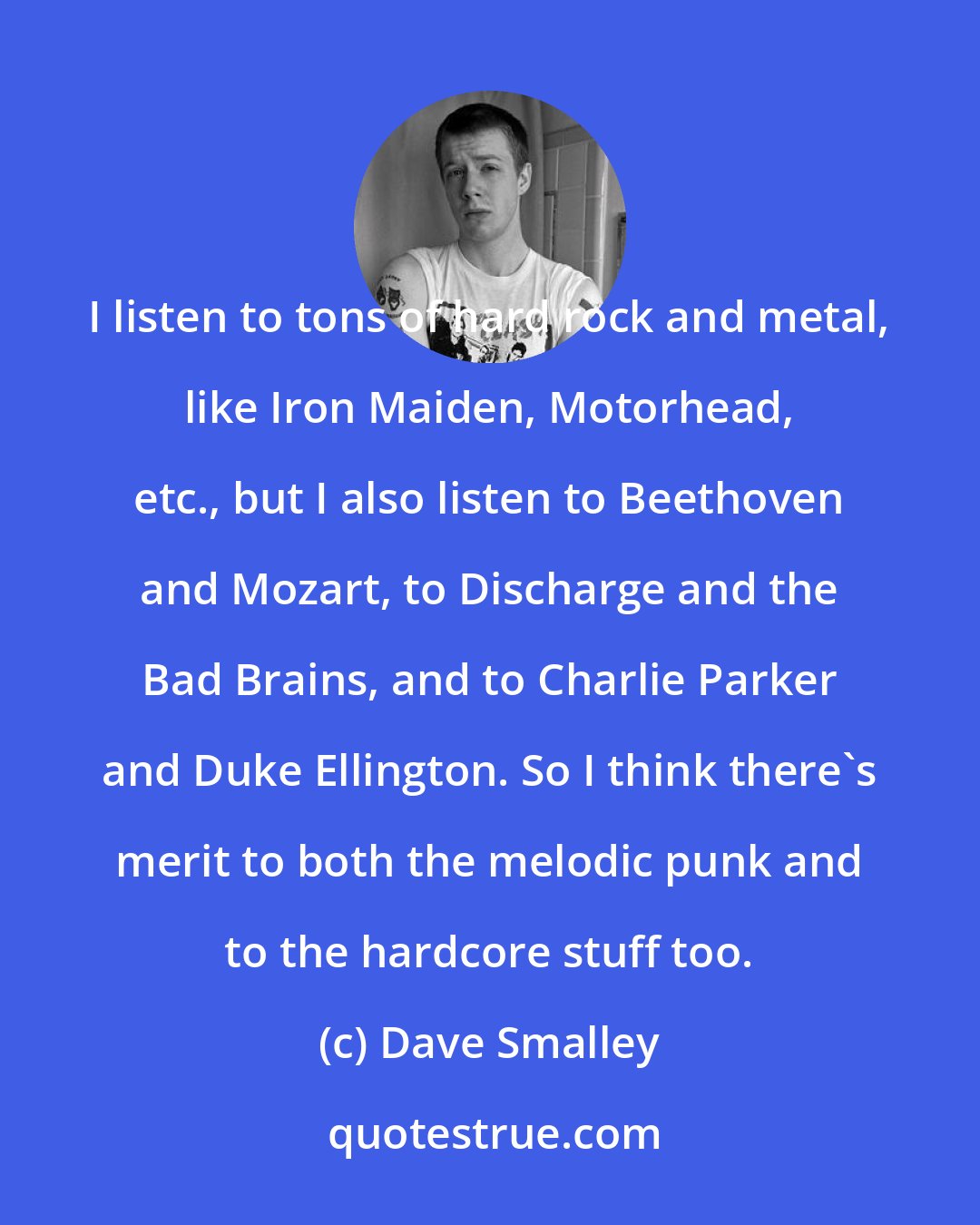 Dave Smalley: I listen to tons of hard rock and metal, like Iron Maiden, Motorhead, etc., but I also listen to Beethoven and Mozart, to Discharge and the Bad Brains, and to Charlie Parker and Duke Ellington. So I think there's merit to both the melodic punk and to the hardcore stuff too.