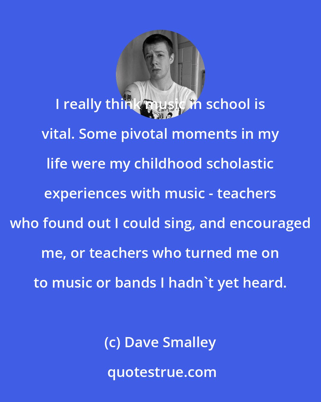 Dave Smalley: I really think music in school is vital. Some pivotal moments in my life were my childhood scholastic experiences with music - teachers who found out I could sing, and encouraged me, or teachers who turned me on to music or bands I hadn't yet heard.