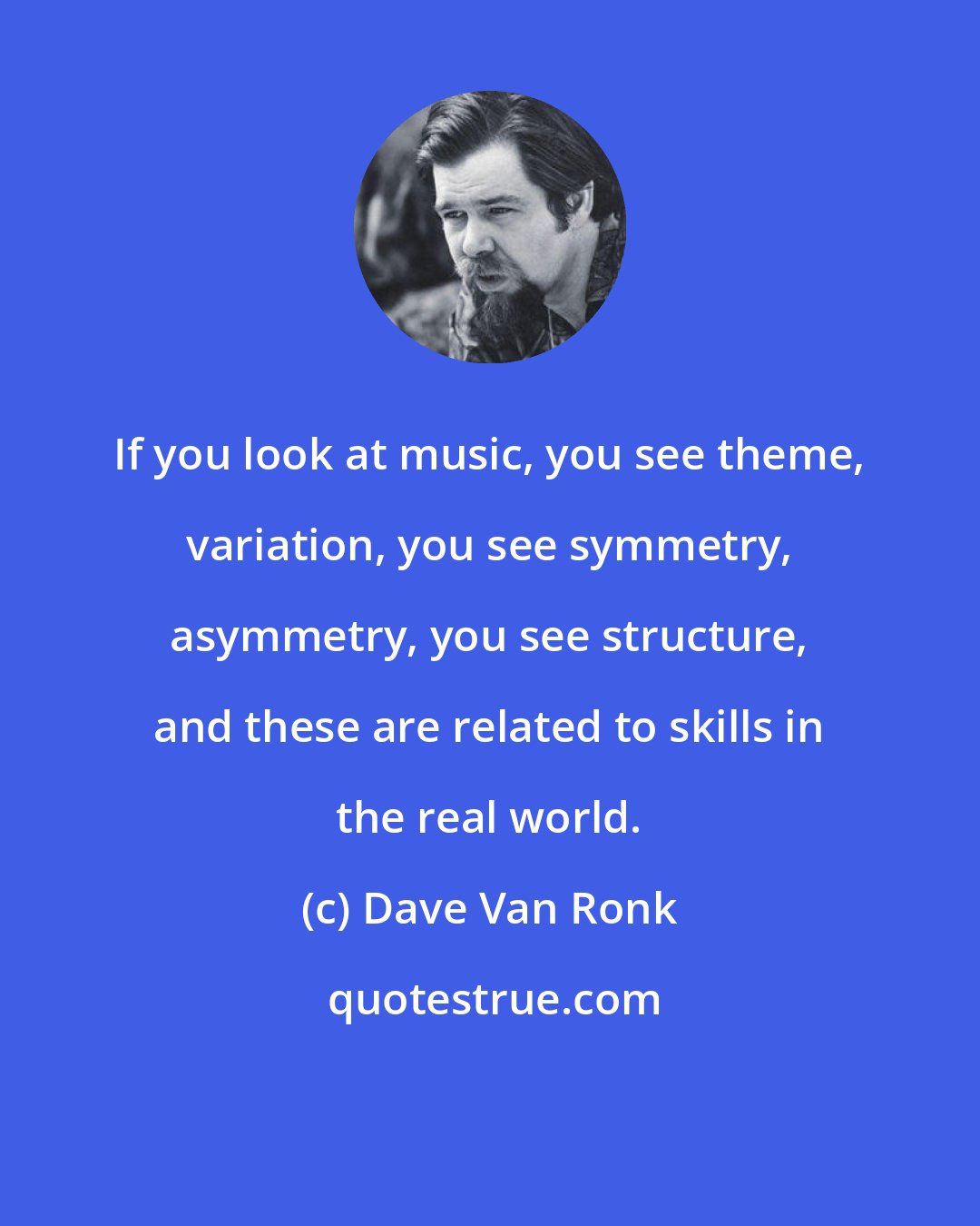 Dave Van Ronk: If you look at music, you see theme, variation, you see symmetry, asymmetry, you see structure, and these are related to skills in the real world.