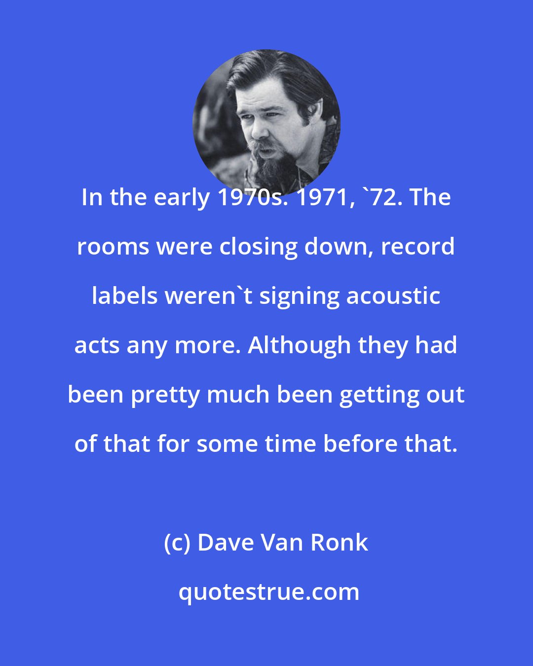 Dave Van Ronk: In the early 1970s. 1971, '72. The rooms were closing down, record labels weren't signing acoustic acts any more. Although they had been pretty much been getting out of that for some time before that.