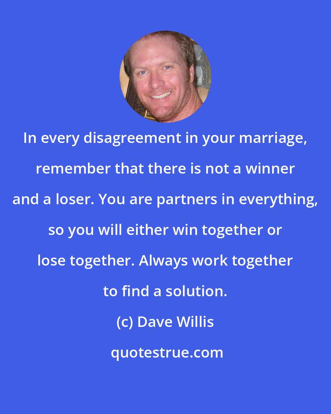 Dave Willis: In every disagreement in your marriage, remember that there is not a winner and a loser. You are partners in everything, so you will either win together or lose together. Always work together to find a solution.