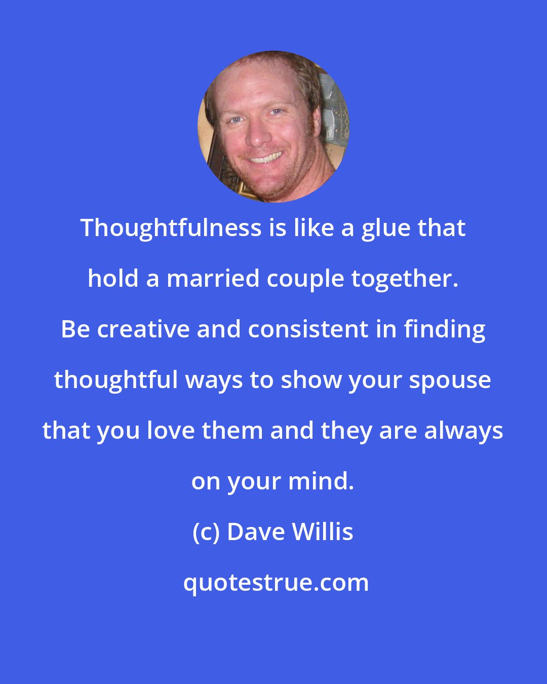 Dave Willis: Thoughtfulness is like a glue that hold a married couple together. Be creative and consistent in finding thoughtful ways to show your spouse that you love them and they are always on your mind.