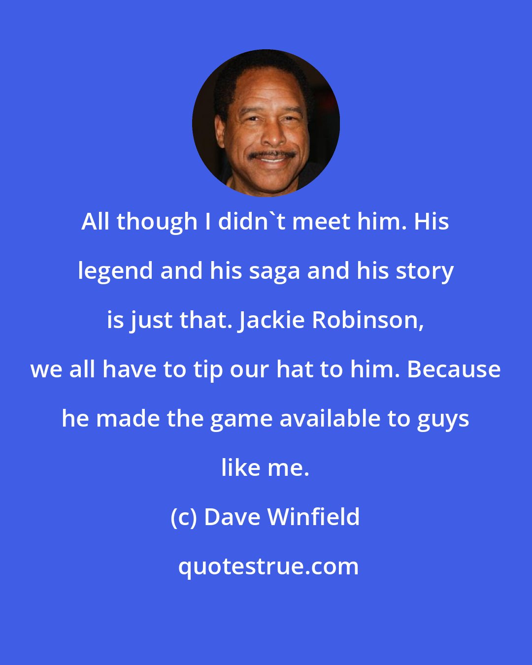Dave Winfield: All though I didn't meet him. His legend and his saga and his story is just that. Jackie Robinson, we all have to tip our hat to him. Because he made the game available to guys like me.