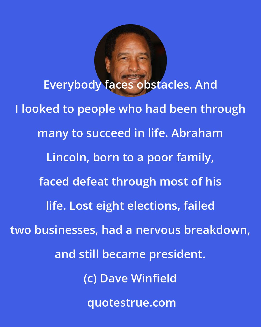Dave Winfield: Everybody faces obstacles. And I looked to people who had been through many to succeed in life. Abraham Lincoln, born to a poor family, faced defeat through most of his life. Lost eight elections, failed two businesses, had a nervous breakdown, and still became president.