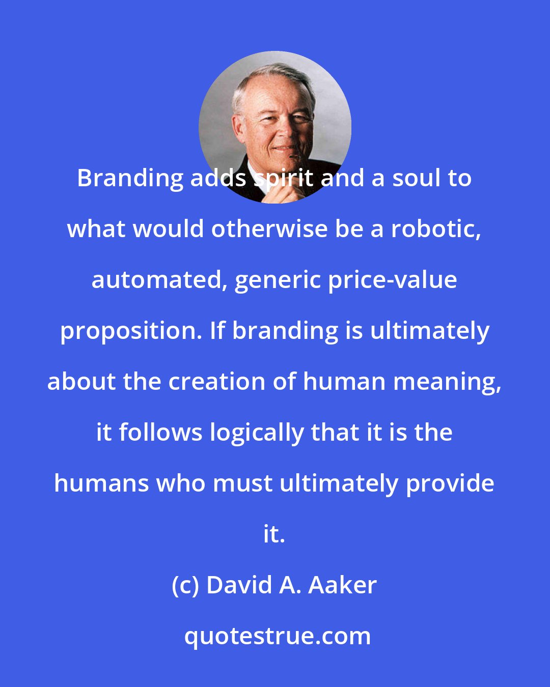 David A. Aaker: Branding adds spirit and a soul to what would otherwise be a robotic, automated, generic price-value proposition. If branding is ultimately about the creation of human meaning, it follows logically that it is the humans who must ultimately provide it.