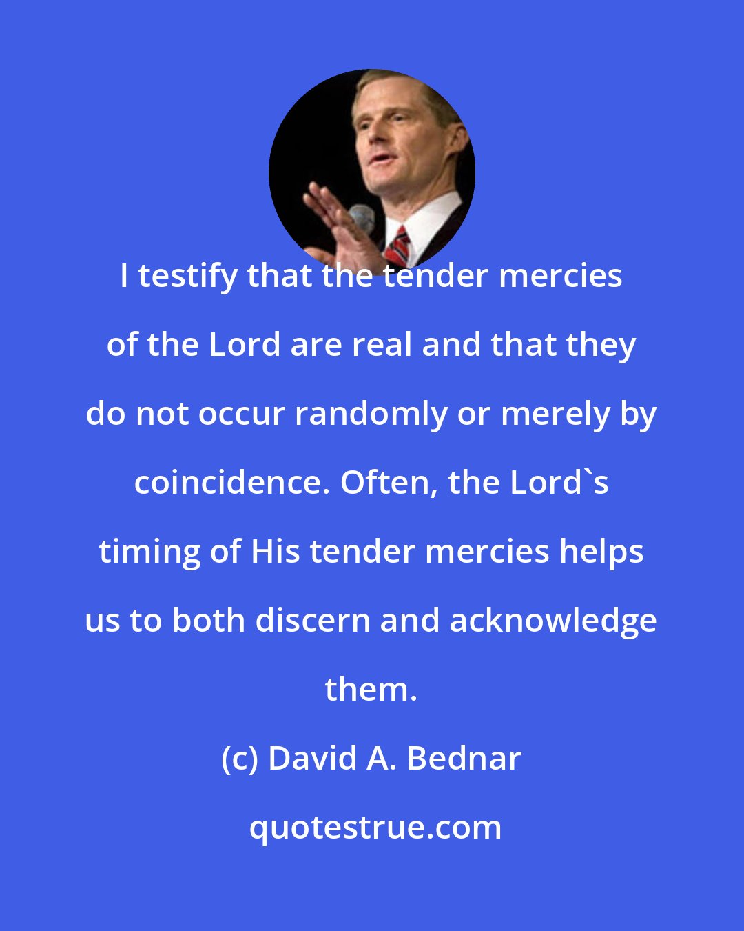 David A. Bednar: I testify that the tender mercies of the Lord are real and that they do not occur randomly or merely by coincidence. Often, the Lord's timing of His tender mercies helps us to both discern and acknowledge them.