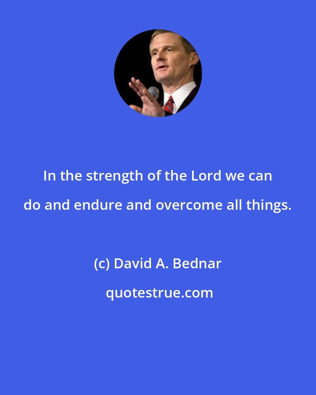 David A. Bednar: In the strength of the Lord we can do and endure and overcome all things.