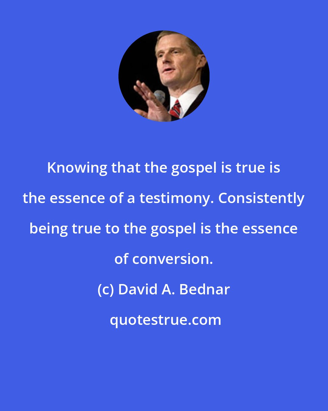 David A. Bednar: Knowing that the gospel is true is the essence of a testimony. Consistently being true to the gospel is the essence of conversion.
