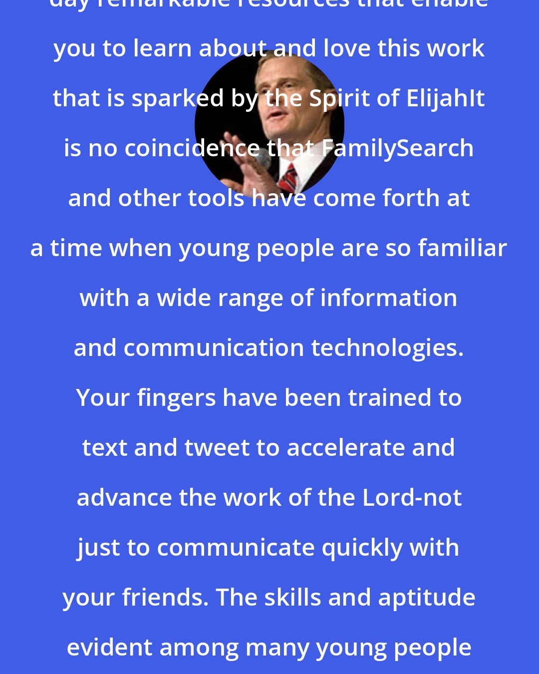 David A. Bednar: The Lord has made available in our day remarkable resources that enable you to learn about and love this work that is sparked by the Spirit of ElijahIt is no coincidence that FamilySearch and other tools have come forth at a time when young people are so familiar with a wide range of information and communication technologies. Your fingers have been trained to text and tweet to accelerate and advance the work of the Lord-not just to communicate quickly with your friends. The skills and aptitude evident among many young people today are a preparation to contribute to the work of salvation.