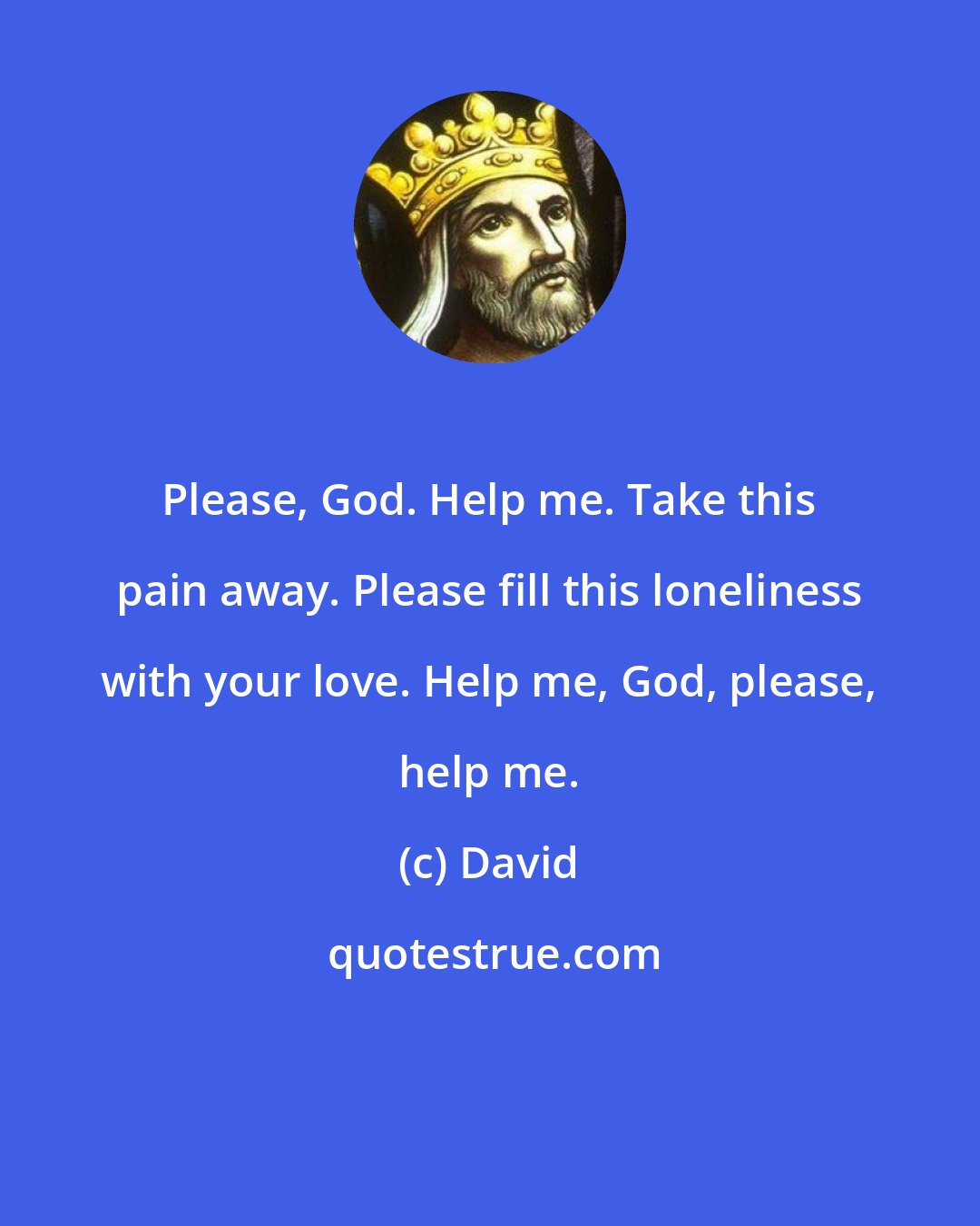 David: Please, God. Help me. Take this pain away. Please fill this loneliness with your love. Help me, God, please, help me.
