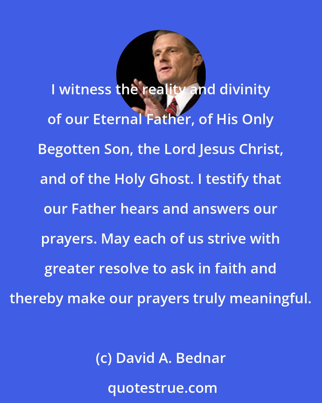 David A. Bednar: I witness the reality and divinity of our Eternal Father, of His Only Begotten Son, the Lord Jesus Christ, and of the Holy Ghost. I testify that our Father hears and answers our prayers. May each of us strive with greater resolve to ask in faith and thereby make our prayers truly meaningful.
