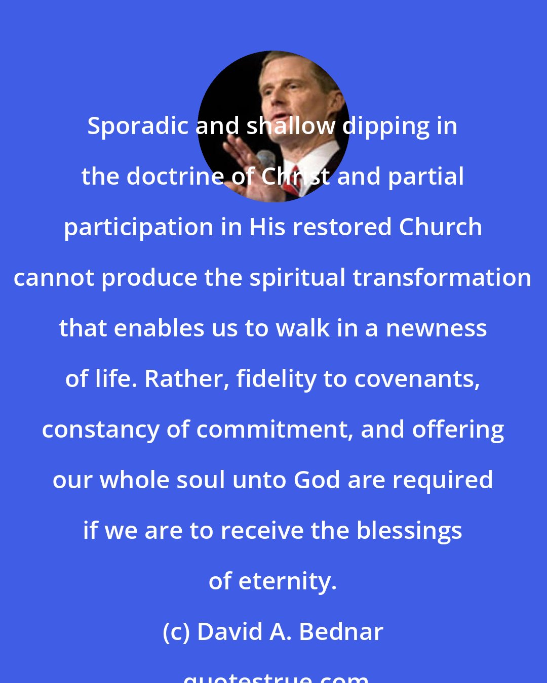David A. Bednar: Sporadic and shallow dipping in the doctrine of Christ and partial participation in His restored Church cannot produce the spiritual transformation that enables us to walk in a newness of life. Rather, fidelity to covenants, constancy of commitment, and offering our whole soul unto God are required if we are to receive the blessings of eternity.