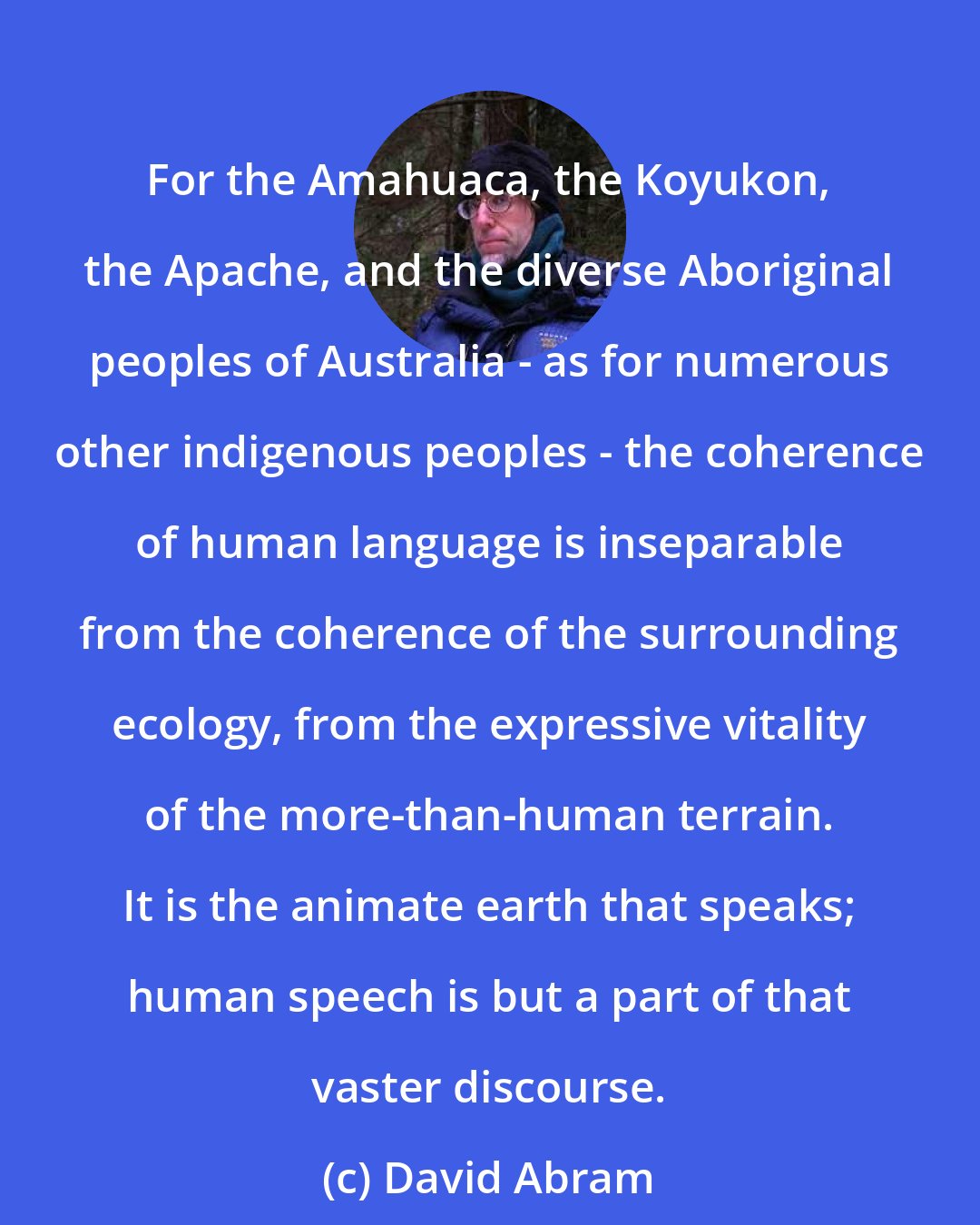 David Abram: For the Amahuaca, the Koyukon, the Apache, and the diverse Aboriginal peoples of Australia - as for numerous other indigenous peoples - the coherence of human language is inseparable from the coherence of the surrounding ecology, from the expressive vitality of the more-than-human terrain. It is the animate earth that speaks; human speech is but a part of that vaster discourse.