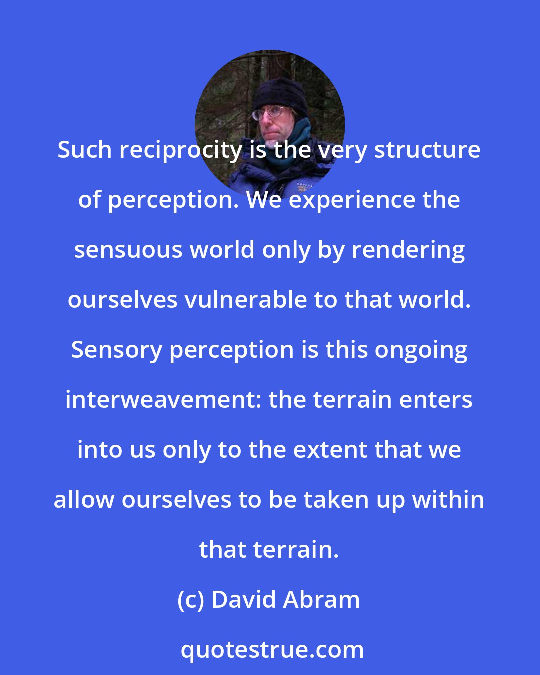 David Abram: Such reciprocity is the very structure of perception. We experience the sensuous world only by rendering ourselves vulnerable to that world. Sensory perception is this ongoing interweavement: the terrain enters into us only to the extent that we allow ourselves to be taken up within that terrain.