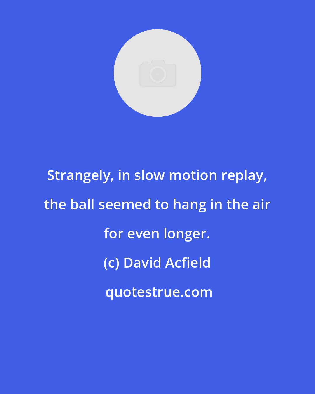 David Acfield: Strangely, in slow motion replay, the ball seemed to hang in the air for even longer.