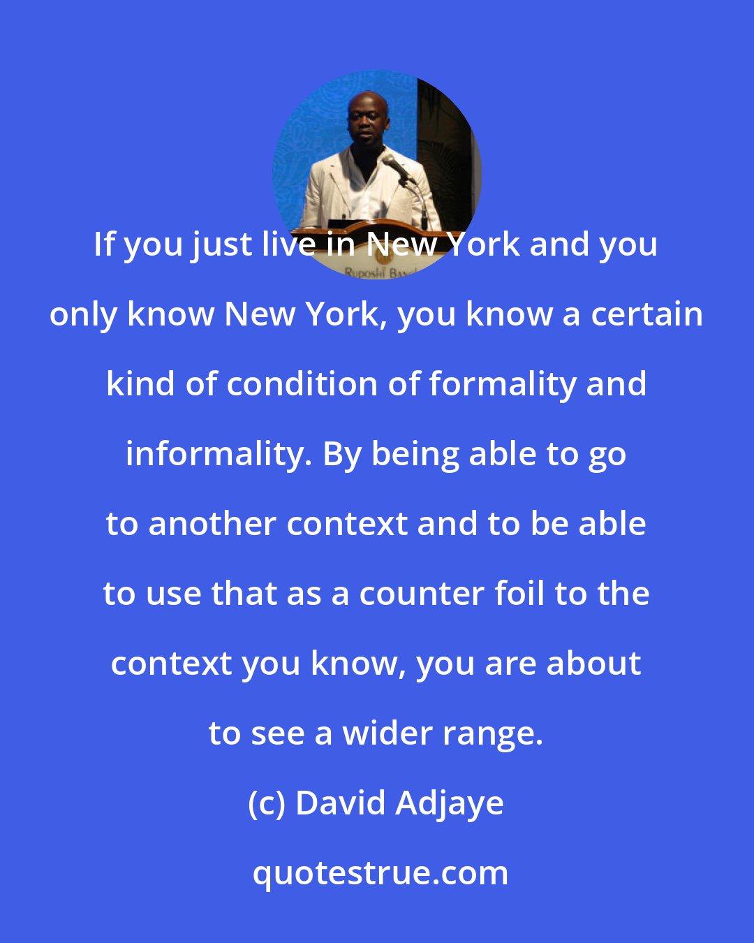 David Adjaye: If you just live in New York and you only know New York, you know a certain kind of condition of formality and informality. By being able to go to another context and to be able to use that as a counter foil to the context you know, you are about to see a wider range.