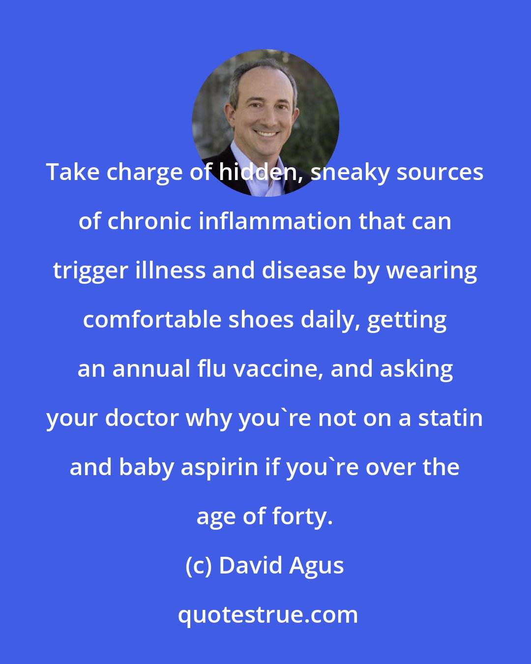 David Agus: Take charge of hidden, sneaky sources of chronic inflammation that can trigger illness and disease by wearing comfortable shoes daily, getting an annual flu vaccine, and asking your doctor why you're not on a statin and baby aspirin if you're over the age of forty.
