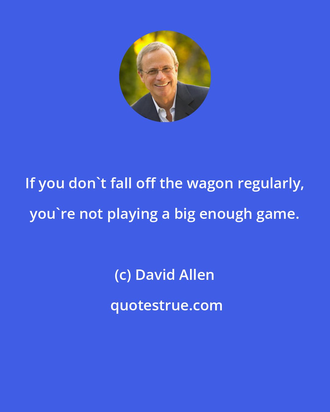 David Allen: If you don't fall off the wagon regularly, you're not playing a big enough game.