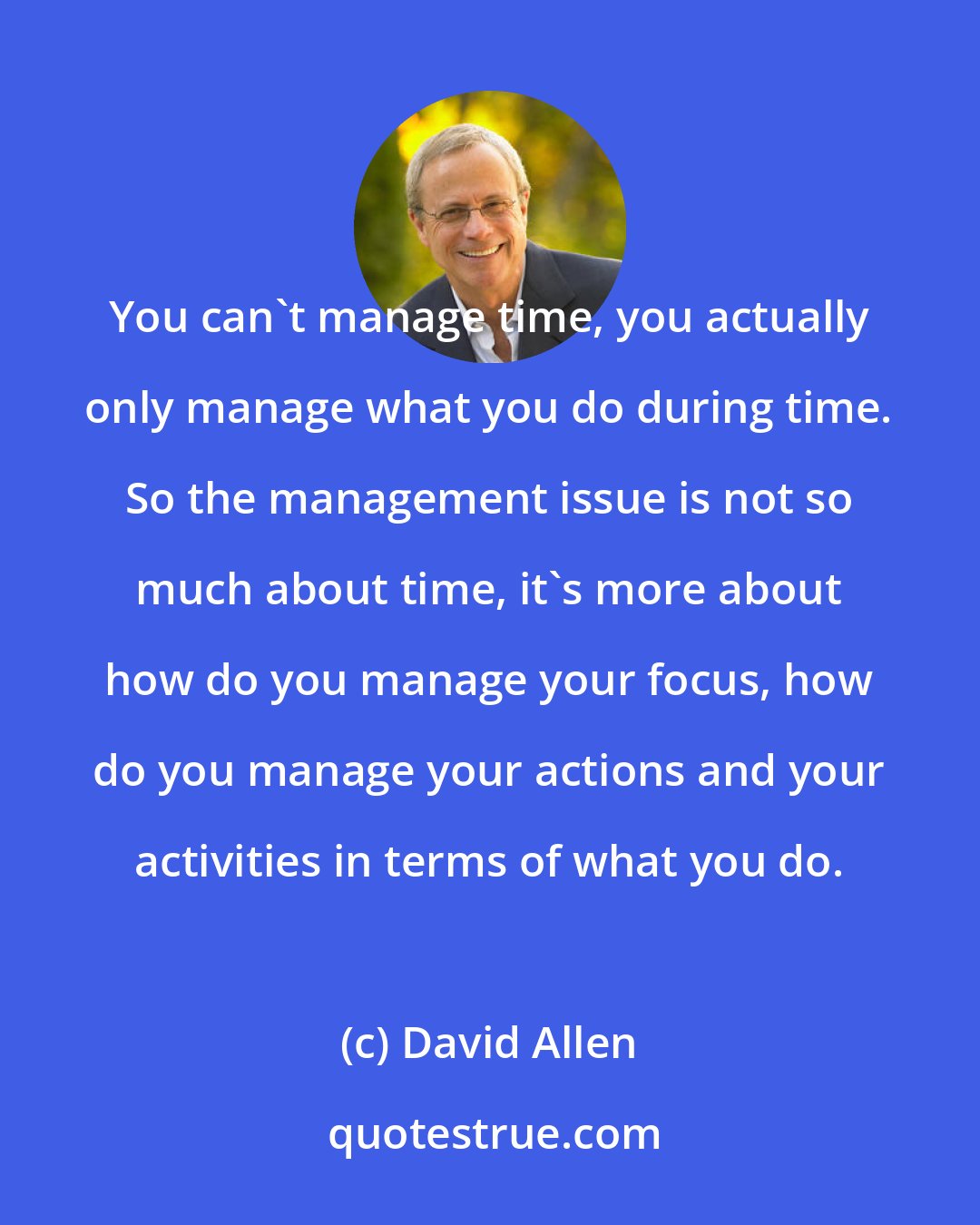 David Allen: You can't manage time, you actually only manage what you do during time. So the management issue is not so much about time, it's more about how do you manage your focus, how do you manage your actions and your activities in terms of what you do.