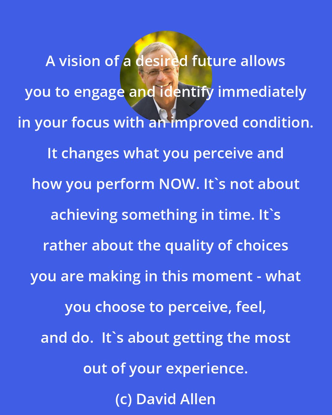 David Allen: A vision of a desired future allows you to engage and identify immediately in your focus with an improved condition. It changes what you perceive and how you perform NOW. It's not about achieving something in time. It's rather about the quality of choices you are making in this moment - what you choose to perceive, feel, and do.  It's about getting the most out of your experience.