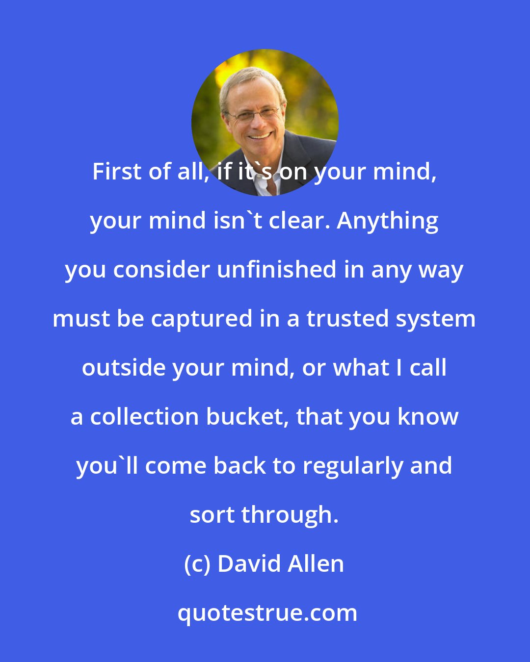 David Allen: First of all, if it's on your mind, your mind isn't clear. Anything you consider unfinished in any way must be captured in a trusted system outside your mind, or what I call a collection bucket, that you know you'll come back to regularly and sort through.