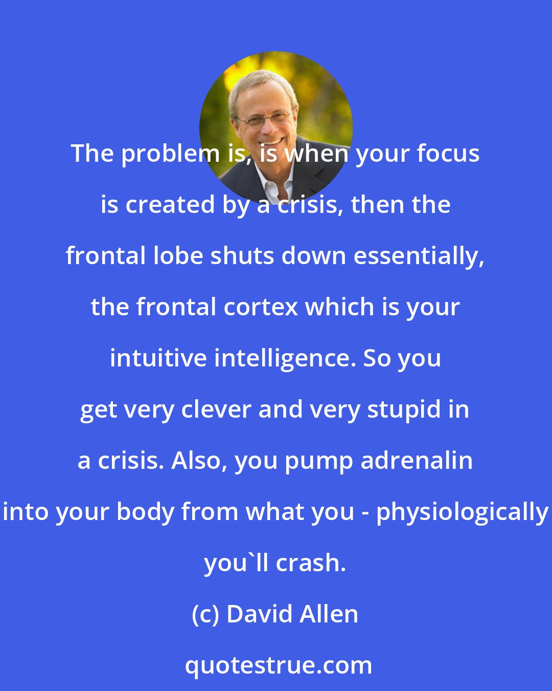 David Allen: The problem is, is when your focus is created by a crisis, then the frontal lobe shuts down essentially, the frontal cortex which is your intuitive intelligence. So you get very clever and very stupid in a crisis. Also, you pump adrenalin into your body from what you - physiologically you'll crash.