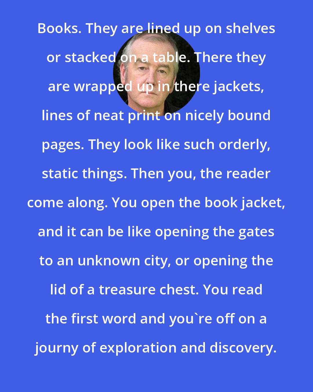 David Almond: Books. They are lined up on shelves or stacked on a table. There they are wrapped up in there jackets, lines of neat print on nicely bound pages. They look like such orderly, static things. Then you, the reader come along. You open the book jacket, and it can be like opening the gates to an unknown city, or opening the lid of a treasure chest. You read the first word and you're off on a journy of exploration and discovery.