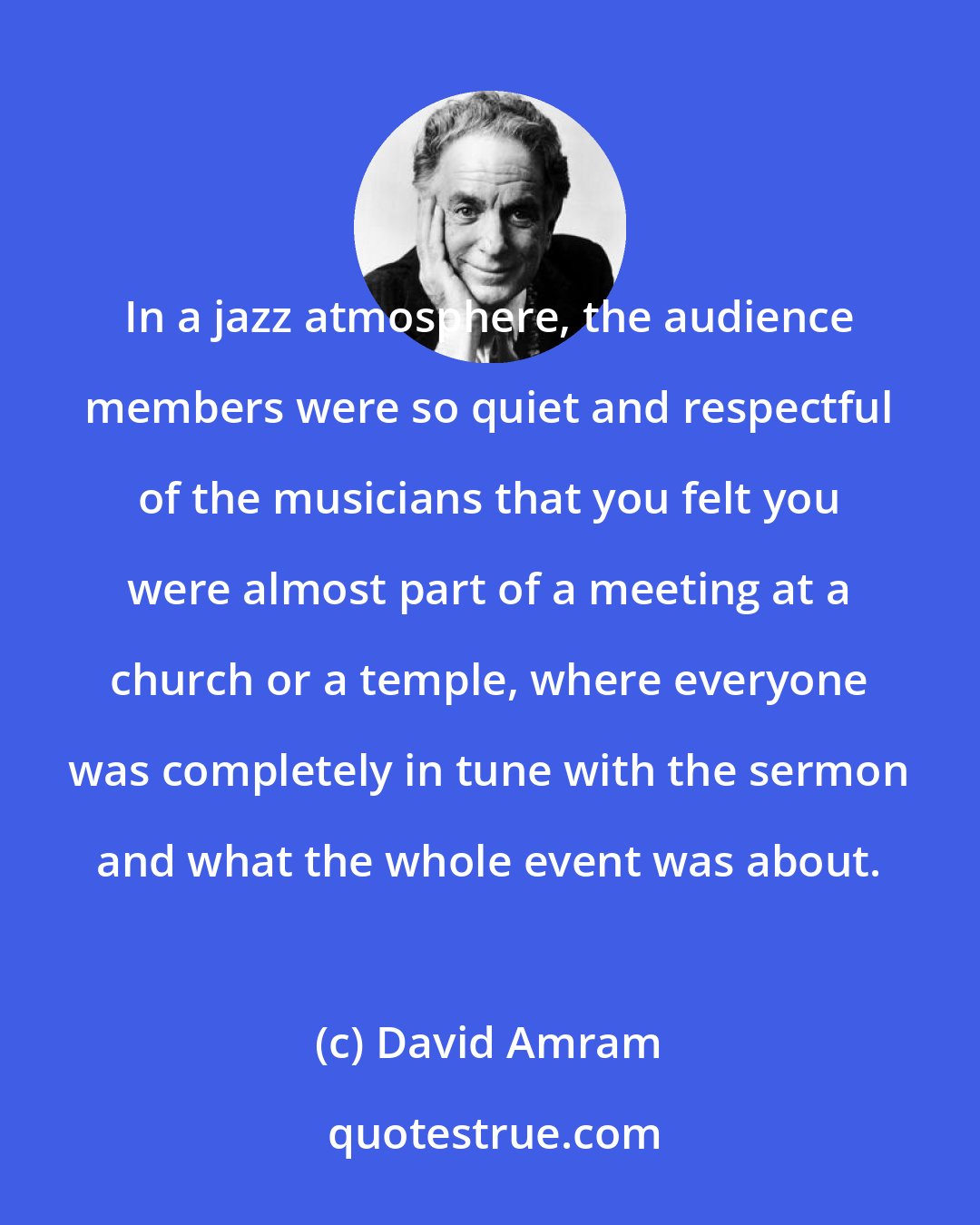 David Amram: In a jazz atmosphere, the audience members were so quiet and respectful of the musicians that you felt you were almost part of a meeting at a church or a temple, where everyone was completely in tune with the sermon and what the whole event was about.