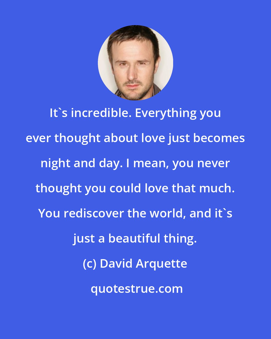 David Arquette: It's incredible. Everything you ever thought about love just becomes night and day. I mean, you never thought you could love that much. You rediscover the world, and it's just a beautiful thing.
