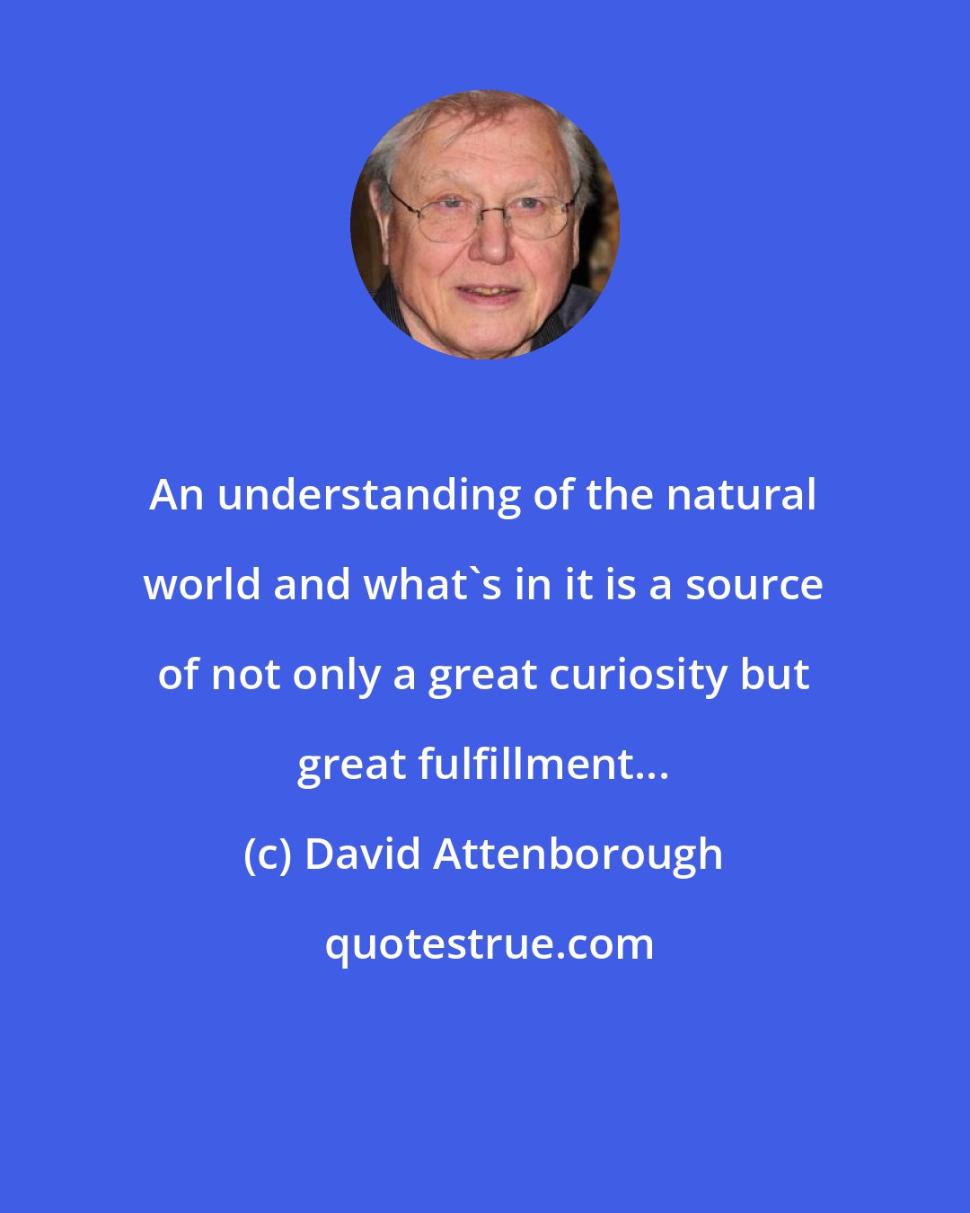 David Attenborough: An understanding of the natural world and what's in it is a source of not only a great curiosity but great fulfillment...
