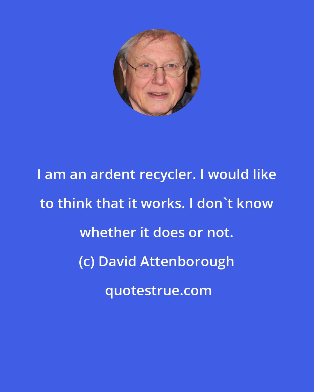 David Attenborough: I am an ardent recycler. I would like to think that it works. I don't know whether it does or not.