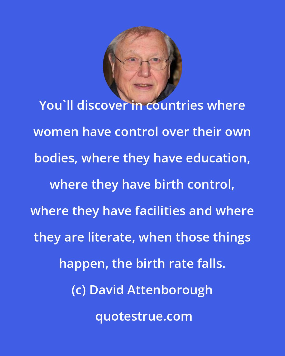 David Attenborough: You'll discover in countries where women have control over their own bodies, where they have education, where they have birth control, where they have facilities and where they are literate, when those things happen, the birth rate falls.