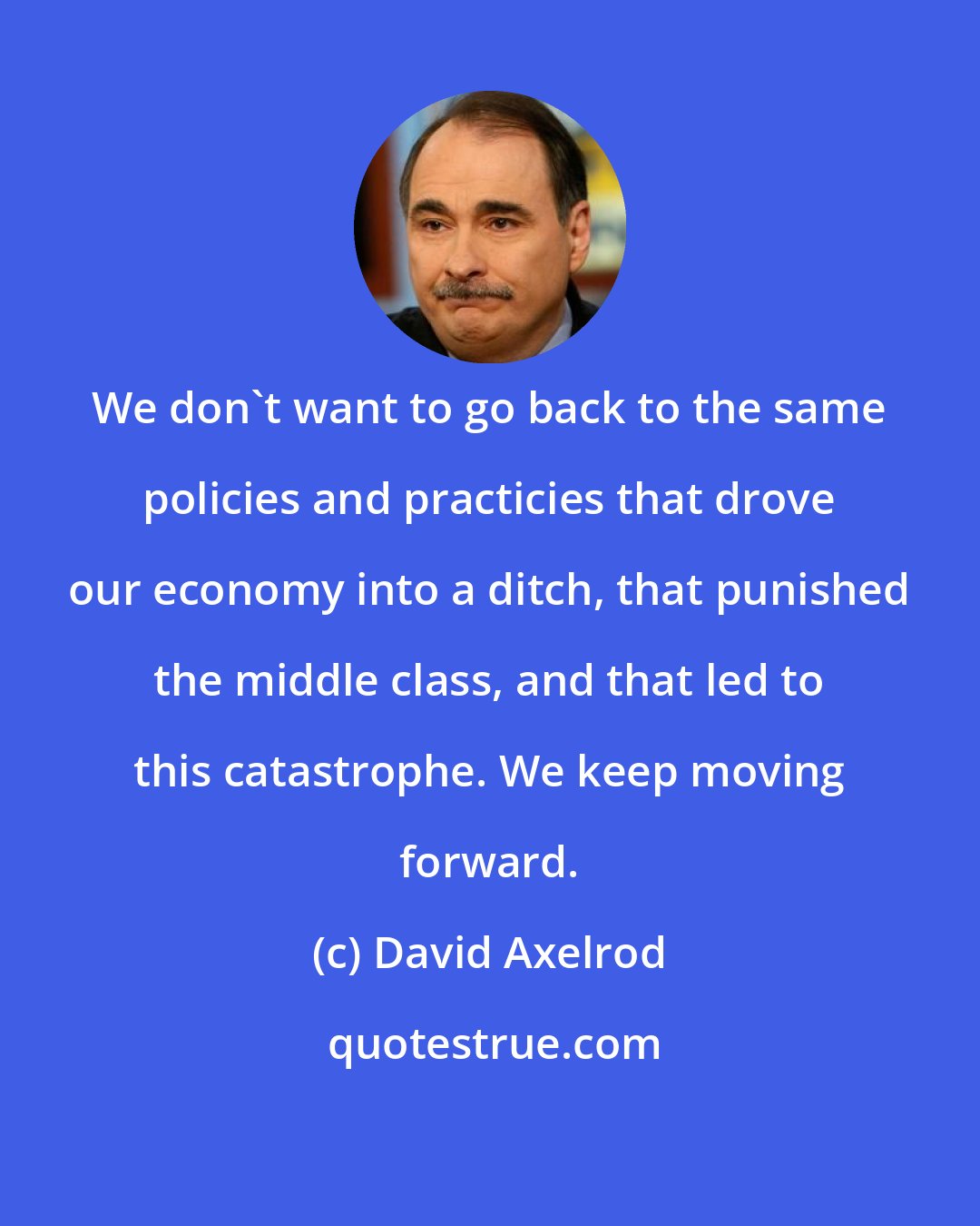 David Axelrod: We don't want to go back to the same policies and practicies that drove our economy into a ditch, that punished the middle class, and that led to this catastrophe. We keep moving forward.