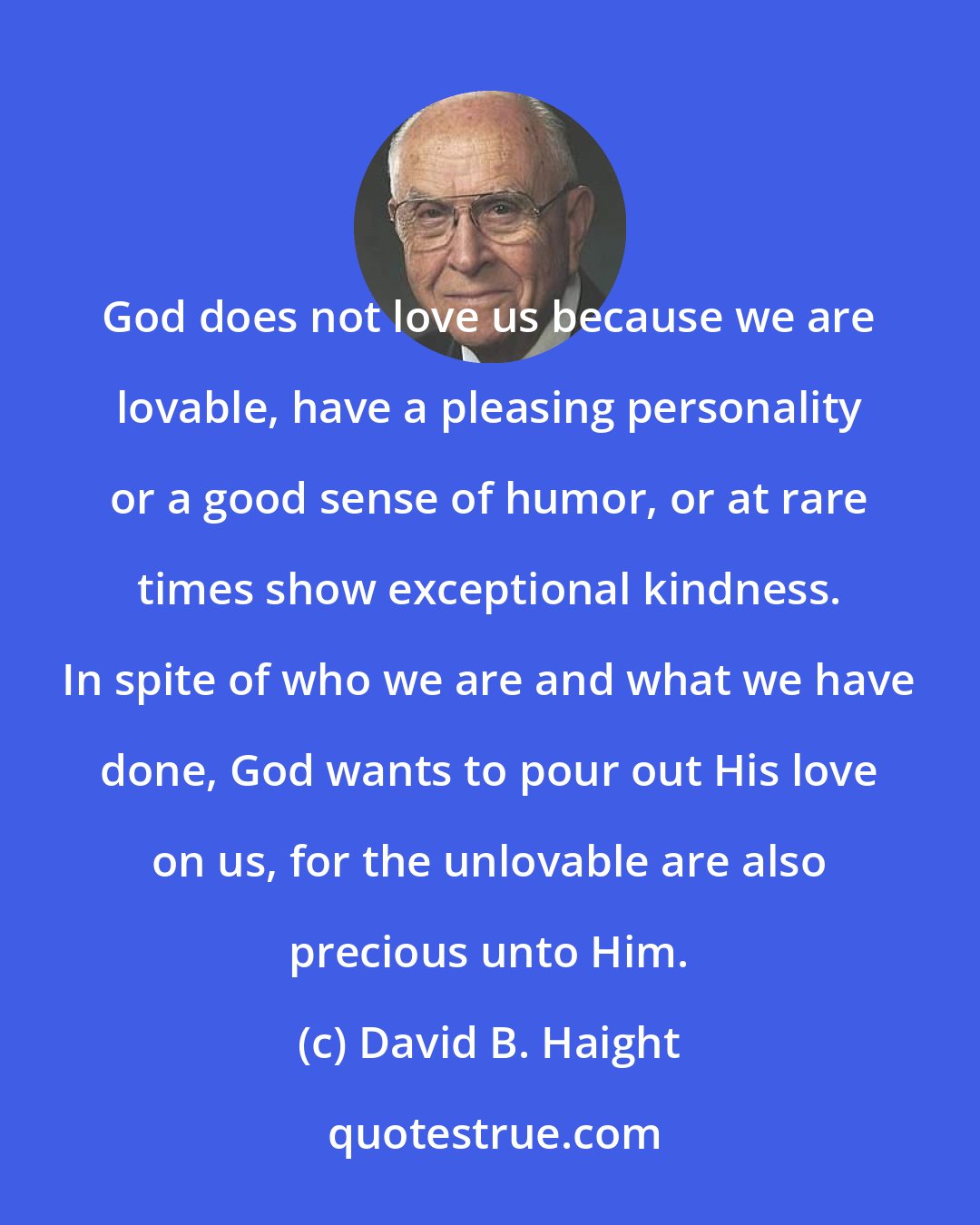 David B. Haight: God does not love us because we are lovable, have a pleasing personality or a good sense of humor, or at rare times show exceptional kindness. In spite of who we are and what we have done, God wants to pour out His love on us, for the unlovable are also precious unto Him.