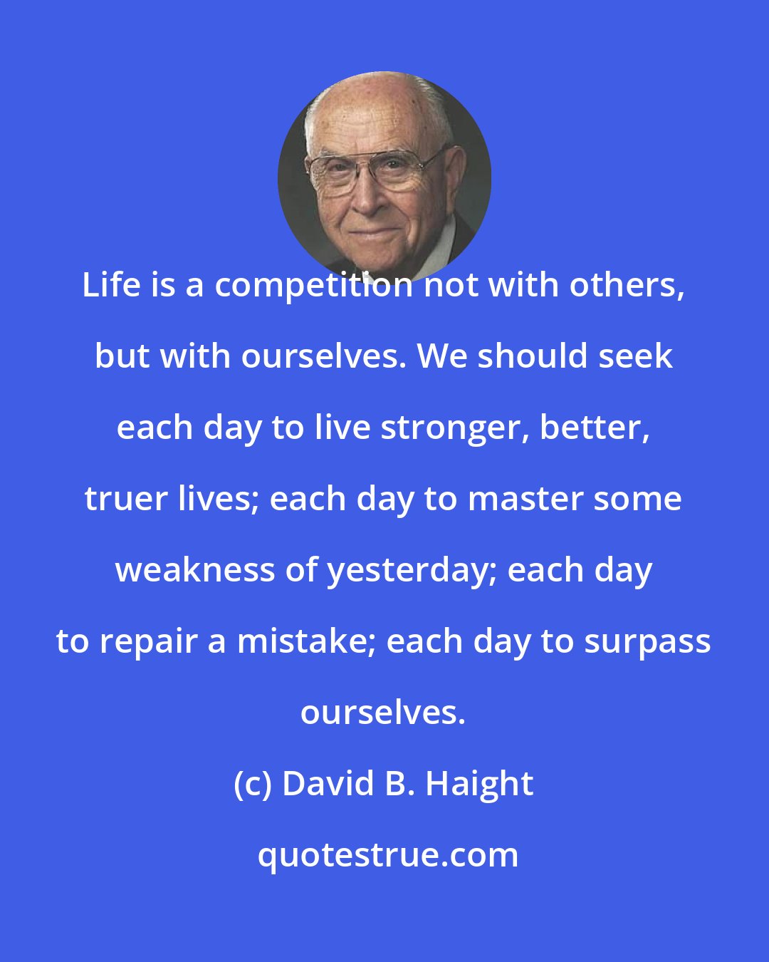 David B. Haight: Life is a competition not with others, but with ourselves. We should seek each day to live stronger, better, truer lives; each day to master some weakness of yesterday; each day to repair a mistake; each day to surpass ourselves.