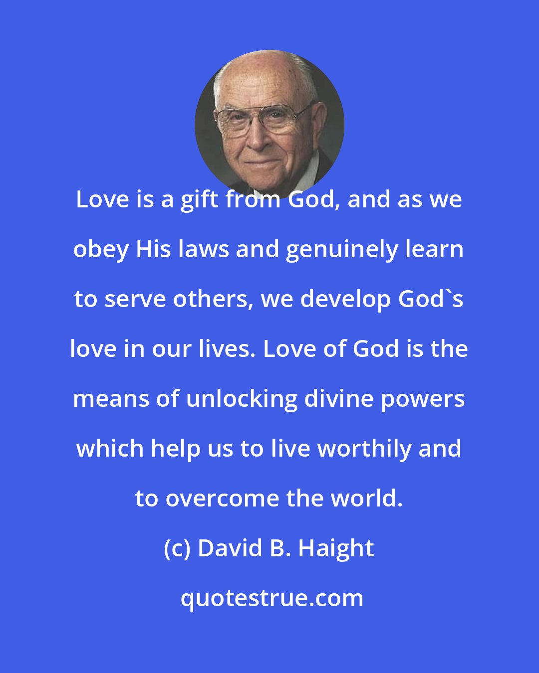 David B. Haight: Love is a gift from God, and as we obey His laws and genuinely learn to serve others, we develop God's love in our lives. Love of God is the means of unlocking divine powers which help us to live worthily and to overcome the world.