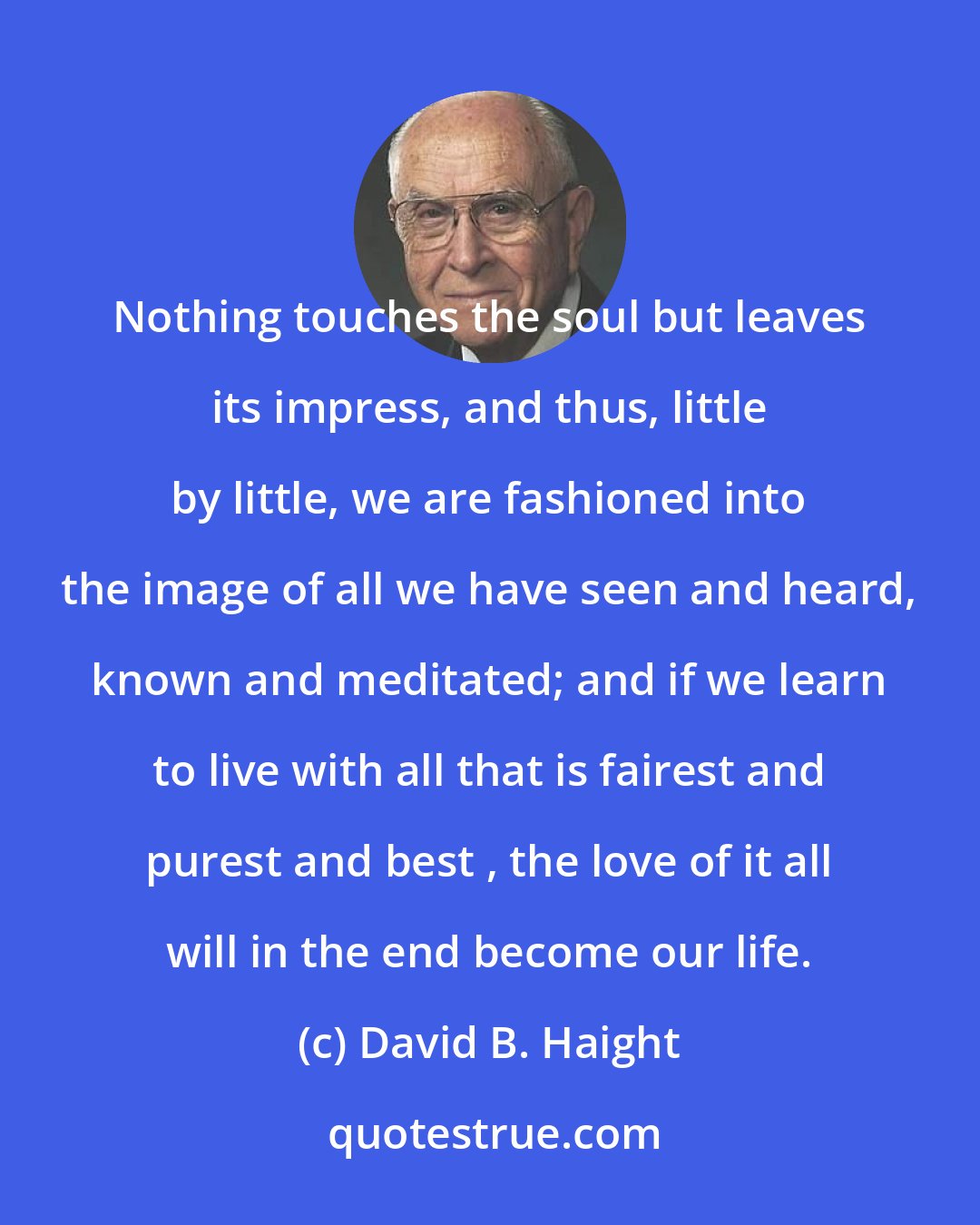 David B. Haight: Nothing touches the soul but leaves its impress, and thus, little by little, we are fashioned into the image of all we have seen and heard, known and meditated; and if we learn to live with all that is fairest and purest and best , the love of it all will in the end become our life.