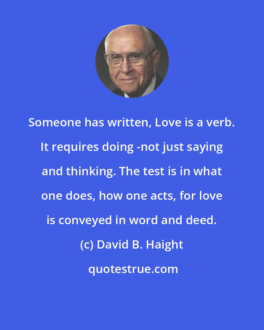 David B. Haight: Someone has written, Love is a verb. It requires doing -not just saying and thinking. The test is in what one does, how one acts, for love is conveyed in word and deed.