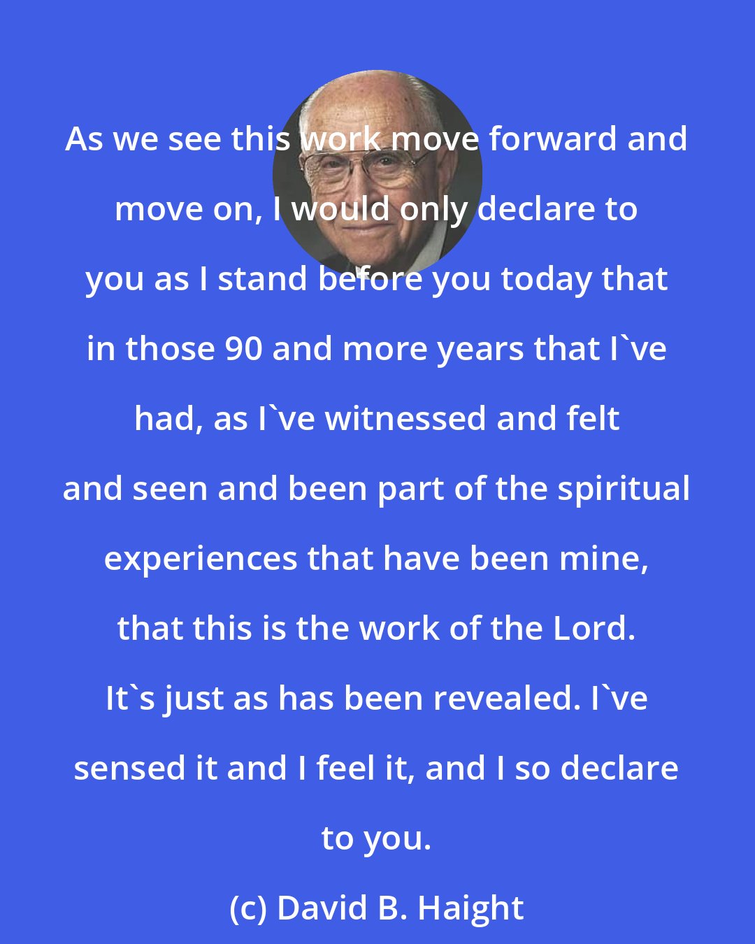 David B. Haight: As we see this work move forward and move on, I would only declare to you as I stand before you today that in those 90 and more years that I've had, as I've witnessed and felt and seen and been part of the spiritual experiences that have been mine, that this is the work of the Lord. It's just as has been revealed. I've sensed it and I feel it, and I so declare to you.
