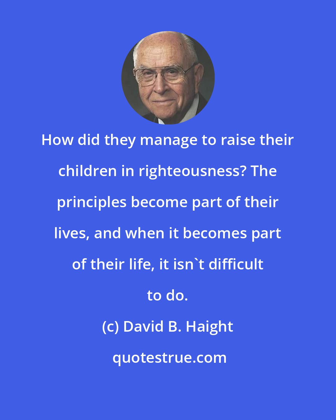 David B. Haight: How did they manage to raise their children in righteousness? The principles become part of their lives, and when it becomes part of their life, it isn't difficult to do.