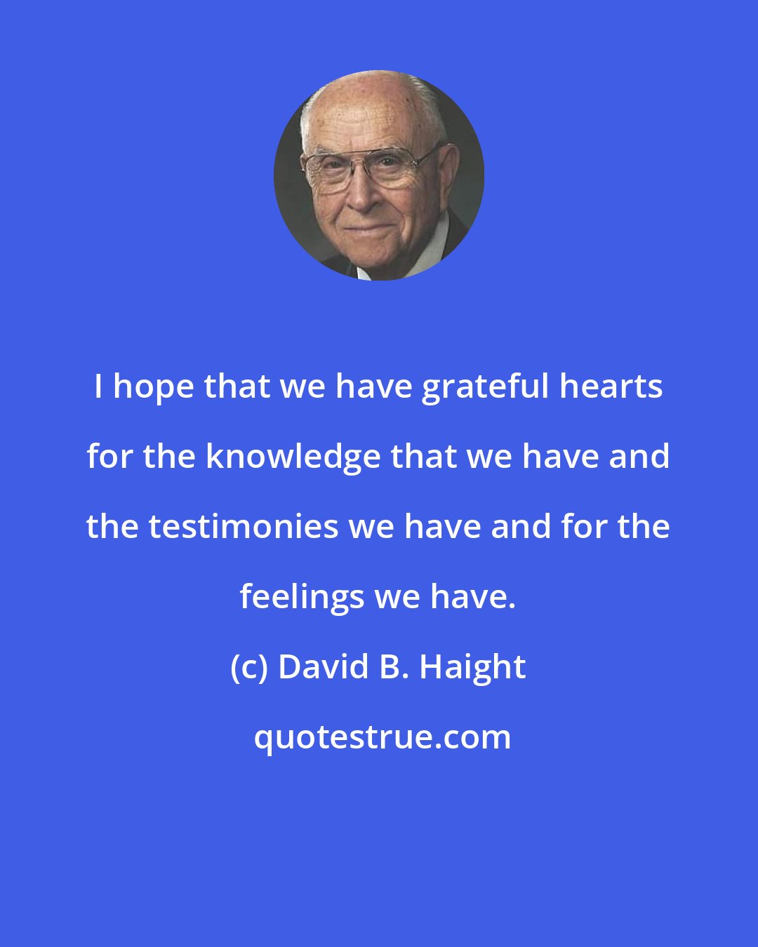 David B. Haight: I hope that we have grateful hearts for the knowledge that we have and the testimonies we have and for the feelings we have.