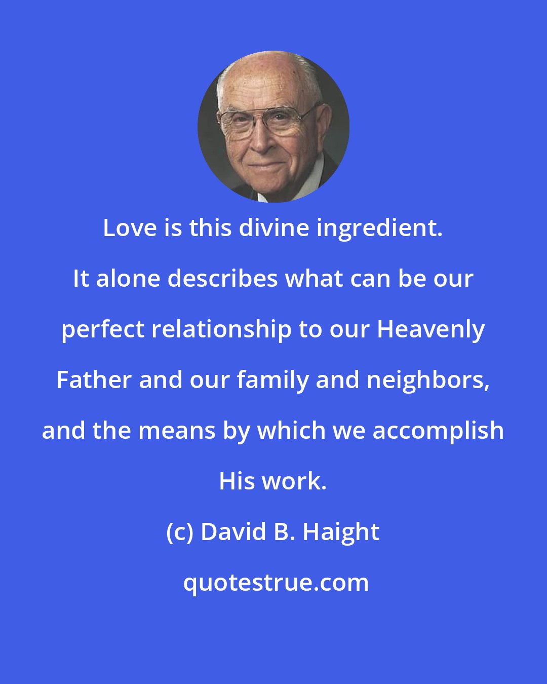 David B. Haight: Love is this divine ingredient. It alone describes what can be our perfect relationship to our Heavenly Father and our family and neighbors, and the means by which we accomplish His work.
