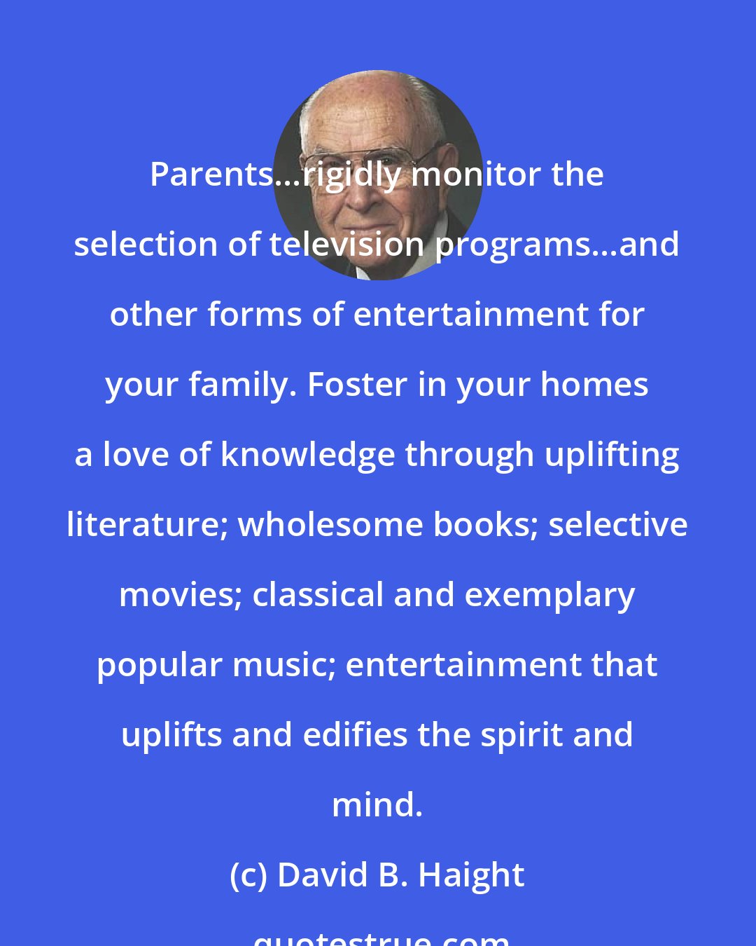 David B. Haight: Parents...rigidly monitor the selection of television programs...and other forms of entertainment for your family. Foster in your homes a love of knowledge through uplifting literature; wholesome books; selective movies; classical and exemplary popular music; entertainment that uplifts and edifies the spirit and mind.