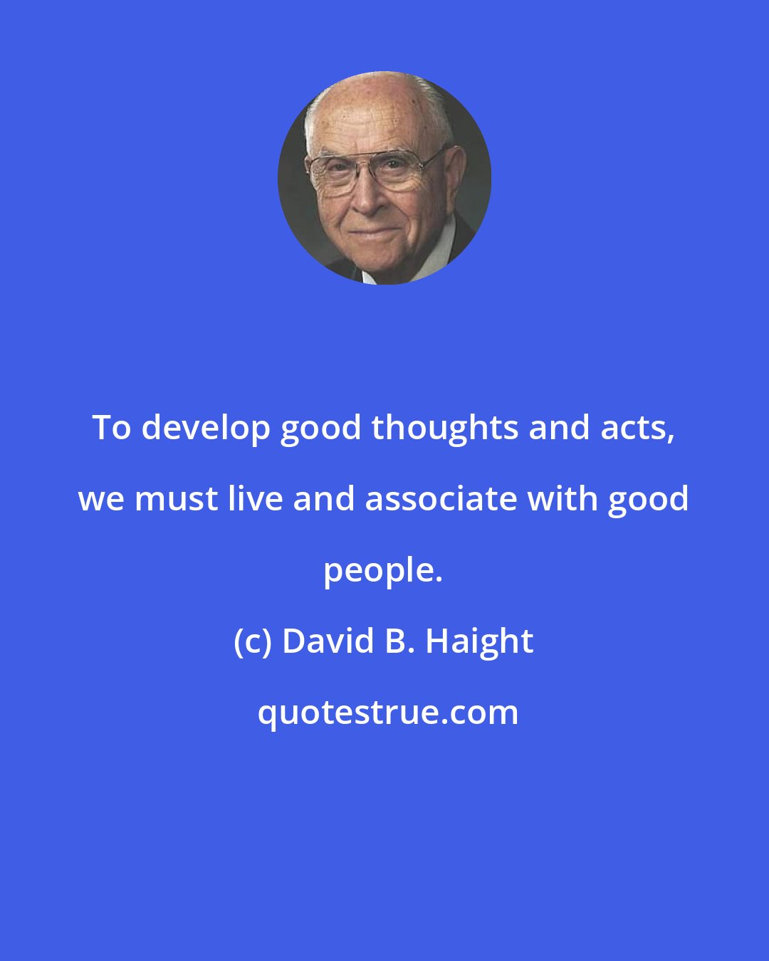 David B. Haight: To develop good thoughts and acts, we must live and associate with good people.
