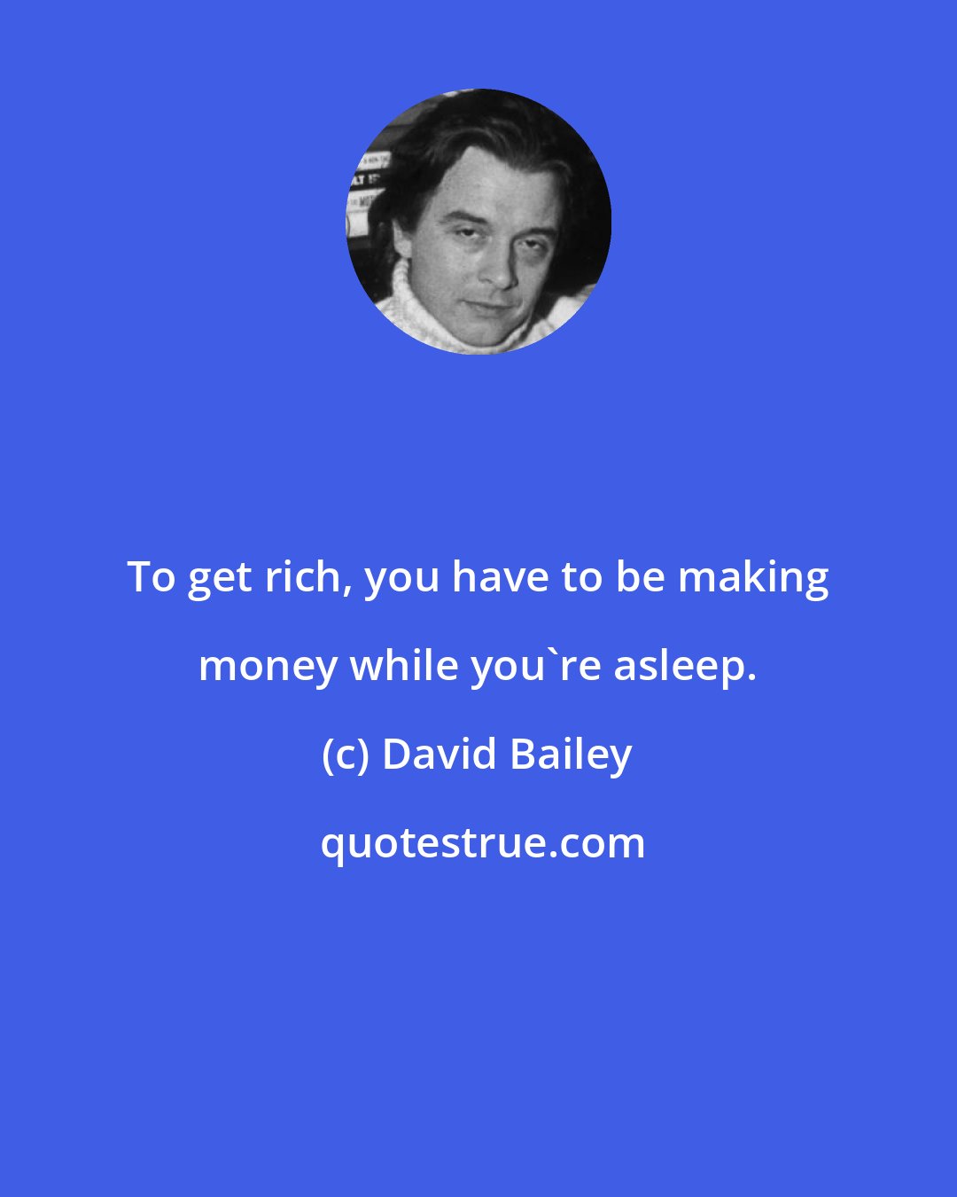 David Bailey: To get rich, you have to be making money while you're asleep.