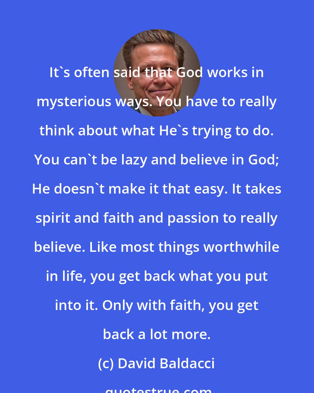 David Baldacci: It's often said that God works in mysterious ways. You have to really think about what He's trying to do. You can't be lazy and believe in God; He doesn't make it that easy. It takes spirit and faith and passion to really believe. Like most things worthwhile in life, you get back what you put into it. Only with faith, you get back a lot more.