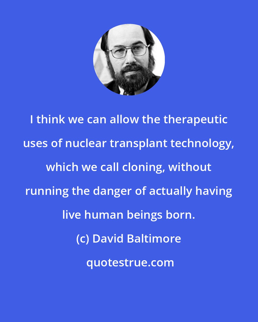 David Baltimore: I think we can allow the therapeutic uses of nuclear transplant technology, which we call cloning, without running the danger of actually having live human beings born.