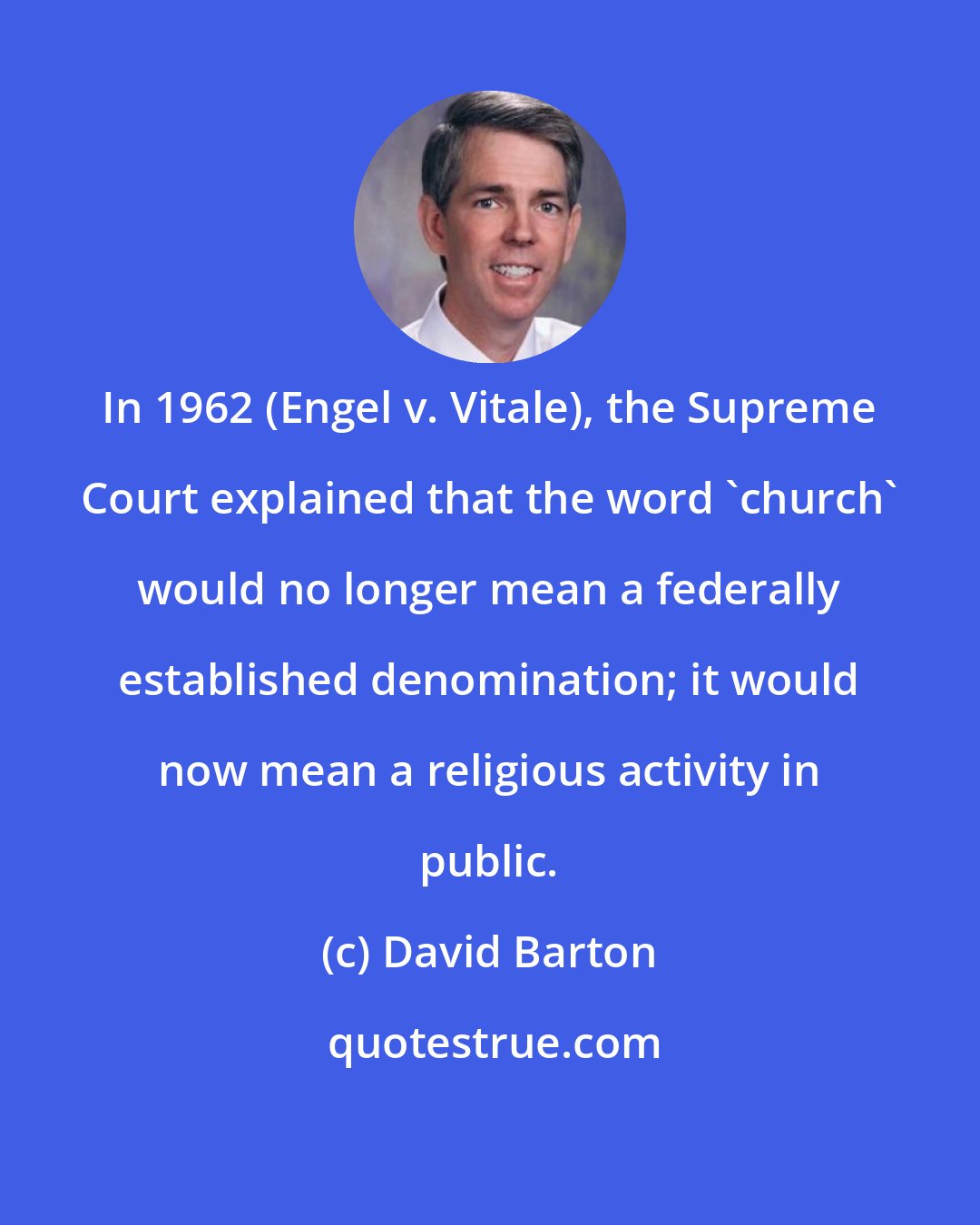 David Barton: In 1962 (Engel v. Vitale), the Supreme Court explained that the word 'church' would no longer mean a federally established denomination; it would now mean a religious activity in public.